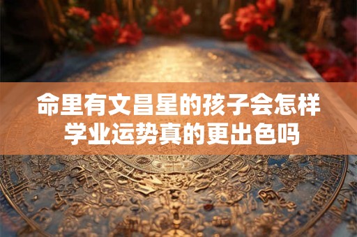 详细阅读:命里有文昌星的孩子会怎样 学业运势真的更出色吗 命里有文昌星的孩子会怎样 学业运势真的更出色吗