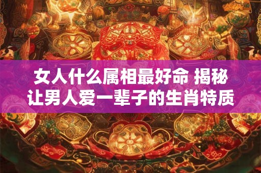 女人什么属相最好命 揭秘让男人爱一辈子的生肖特质