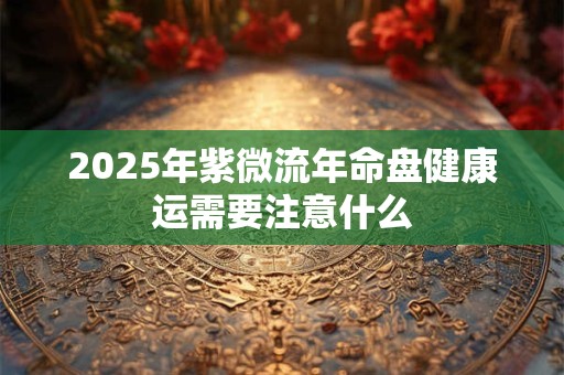 2025年紫微流年命盘健康运需要注意什么