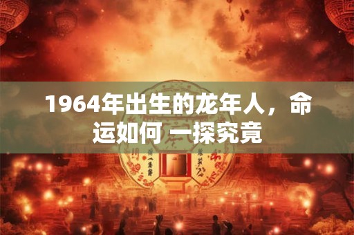 1964年出生的龙年人，命运如何 一探究竟