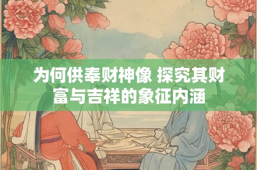 为何供奉财神像 探究其财富与吉祥的象征内涵