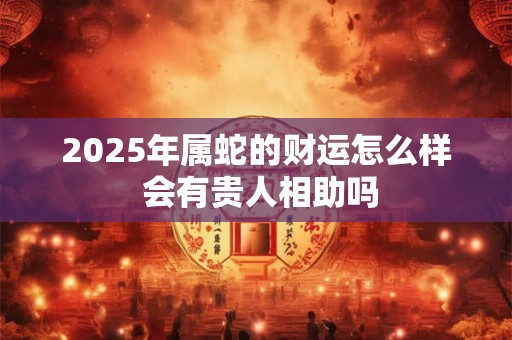 2025年属蛇的财运怎么样 会有贵人相助吗