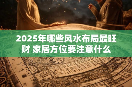 2025年哪些风水布局最旺财 家居方位要注意什么 2025年哪些风水布局最旺财 家居方位要注意什么