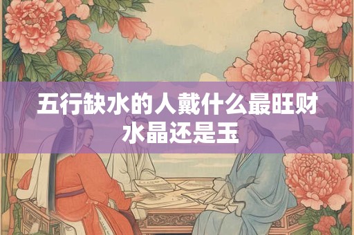 五行缺水的人戴什么最旺财 水晶还是玉