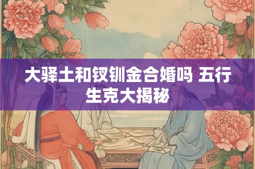 详细阅读:大驿土和钗钏金合婚吗 五行生克大揭秘 大驿土和钗钏金合婚吗 五行生克大揭秘