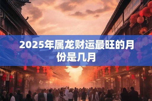 2025年属龙财运最旺的月份是几月