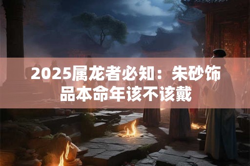 2025属龙者必知：朱砂饰品本命年该不该戴