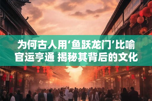 为何古人用‘鱼跃龙门’比喻官运亨通 揭秘其背后的文化内涵