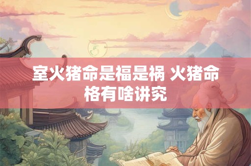 室火猪命是福是祸 火猪命格有啥讲究