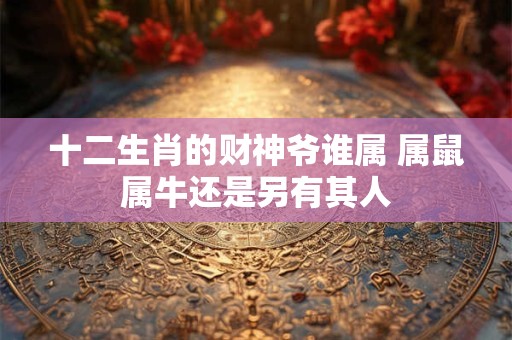 十二生肖的财神爷谁属 属鼠属牛还是另有其人