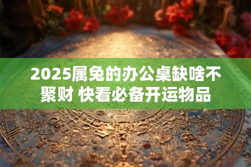 2025属兔的办公桌缺啥不聚财 快看必备开运物品