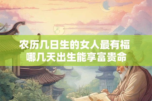 农历几日生的女人最有福 哪几天出生能享富贵命