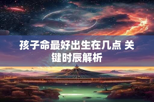 孩子命最好出生在几点 关键时辰解析