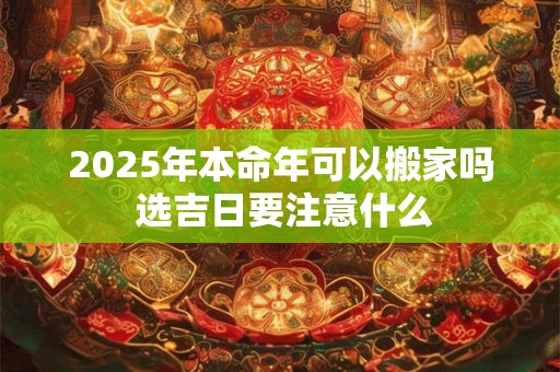 2025年本命年可以搬家吗 选吉日要注意什么