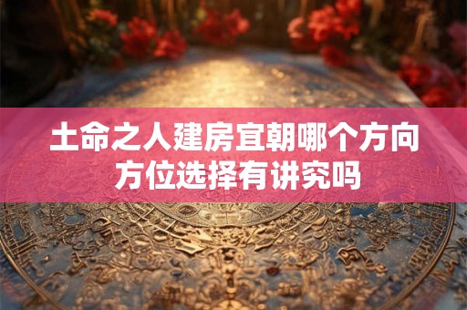 土命之人建房宜朝哪个方向 方位选择有讲究吗
