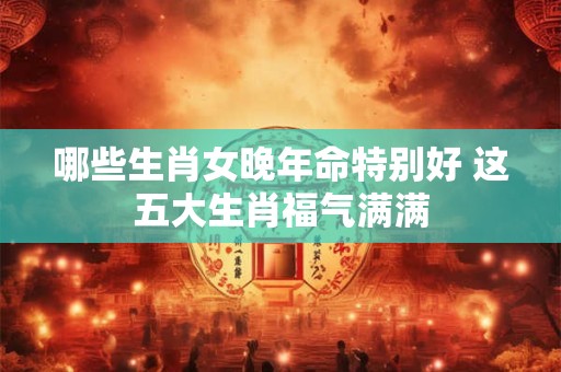 哪些生肖女晚年命特别好 这五大生肖福气满满