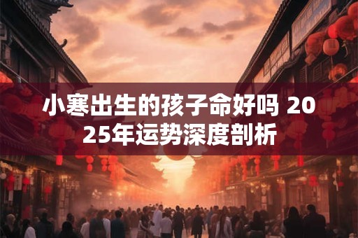 小寒出生的孩子命好吗 2025年运势深度剖析
