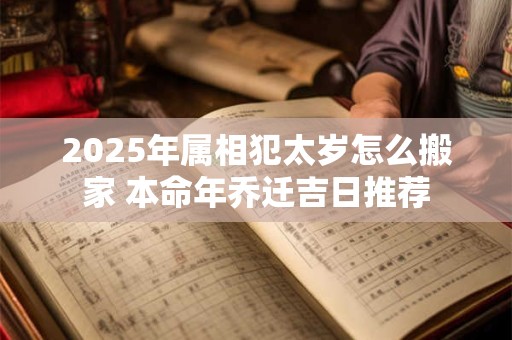 2025年属相犯太岁怎么搬家 本命年乔迁吉日推荐