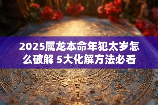 2025属龙本命年犯太岁怎么破解 5大化解方法必看