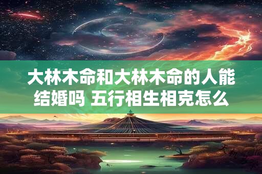 大林木命和大林木命的人能结婚吗 五行相生相克怎么看