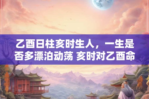 乙酉日柱亥时生人，一生是否多漂泊动荡 亥时对乙酉命主运势的终极揭秘