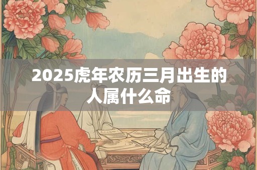 2025虎年农历三月出生的人属什么命