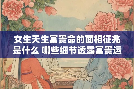女生天生富贵命的面相征兆是什么 哪些细节透露富贵运势
