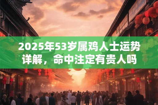 2025年53岁属鸡人士运势详解，命中注定有贵人吗