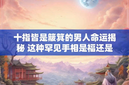 十指皆是簸箕的男人命运揭秘 这种罕见手相是福还是祸