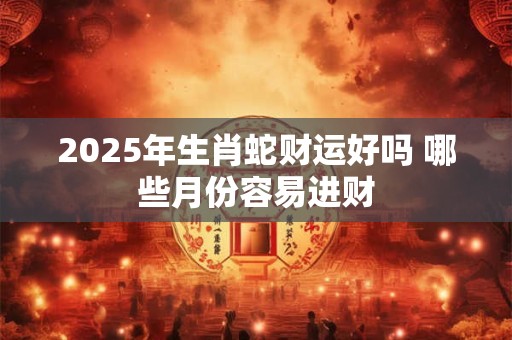 2025年生肖蛇财运好吗 哪些月份容易进财