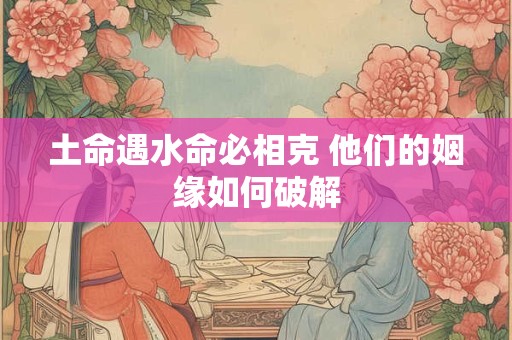 土命遇水命必相克 他们的姻缘如何破解