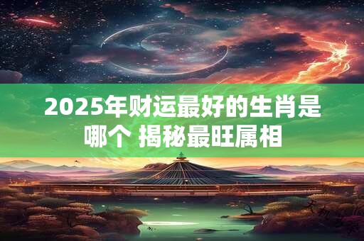 2025年财运最好的生肖是哪个 揭秘最旺属相