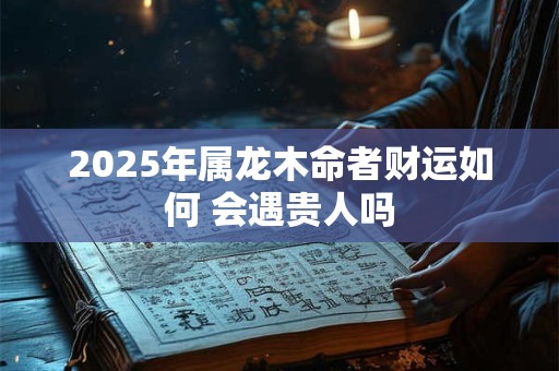 2025年属龙木命者财运如何 会遇贵人吗