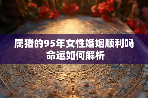 属猪的95年女性婚姻顺利吗 命运如何解析