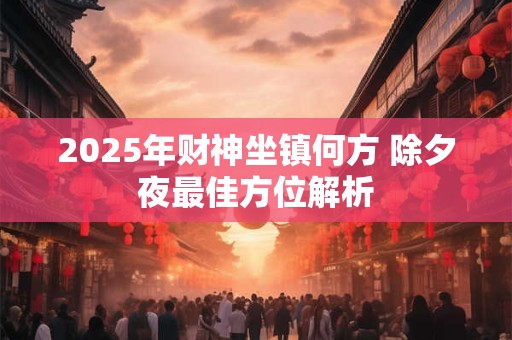 2025年财神坐镇何方 除夕夜最佳方位解析