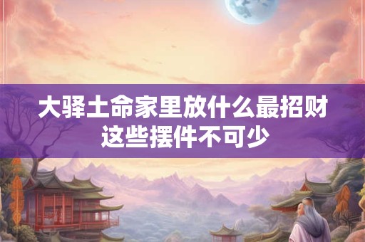 大驿土命家里放什么最招财 这些摆件不可少