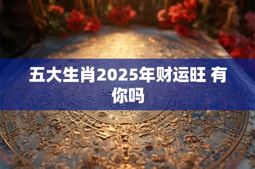 五大生肖2025年财运旺 有你吗