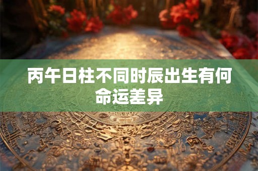丙午日柱不同时辰出生有何命运差异