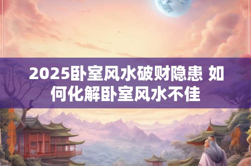 2025卧室风水破财隐患 如何化解卧室风水不佳