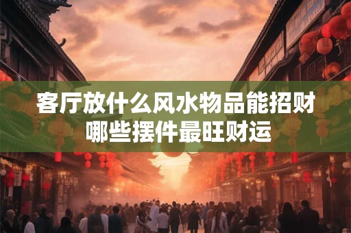 客厅放什么风水物品能招财 哪些摆件最旺财运