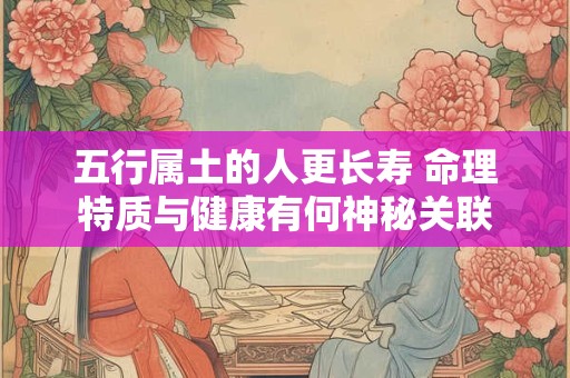 五行属土的人更长寿 命理特质与健康有何神秘关联