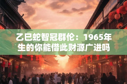 乙巳蛇智冠群伦：1965年生的你能借此财源广进吗