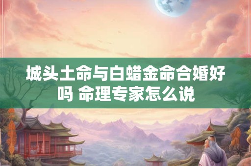 城头土命与白蜡金命合婚好吗 命理专家怎么说
