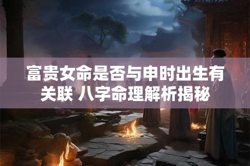 富贵女命是否与申时出生有关联 八字命理解析揭秘