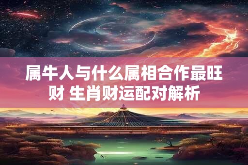 属牛人与什么属相合作最旺财 生肖财运配对解析