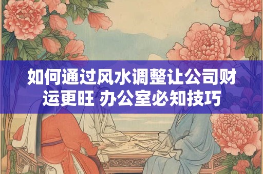 如何通过风水调整让公司财运更旺 办公室必知技巧
