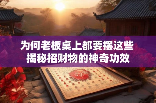 为何老板桌上都要摆这些 揭秘招财物的神奇功效