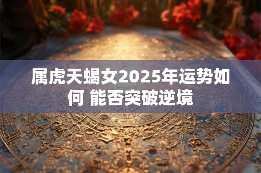 属虎天蝎女2025年运势如何 能否突破逆境