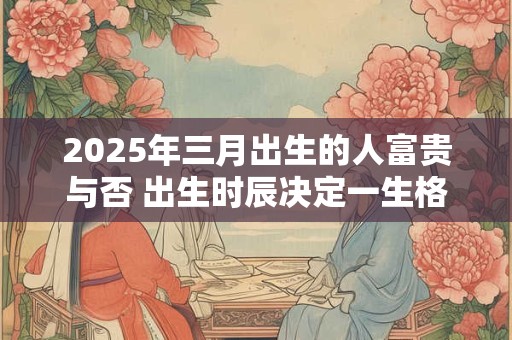 2025年三月出生的人富贵与否 出生时辰决定一生格局