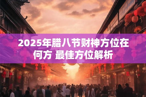 2025年腊八节财神方位在何方 最佳方位解析